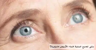 متى تصبح عملية الماء الأبيض ضرورية؟

